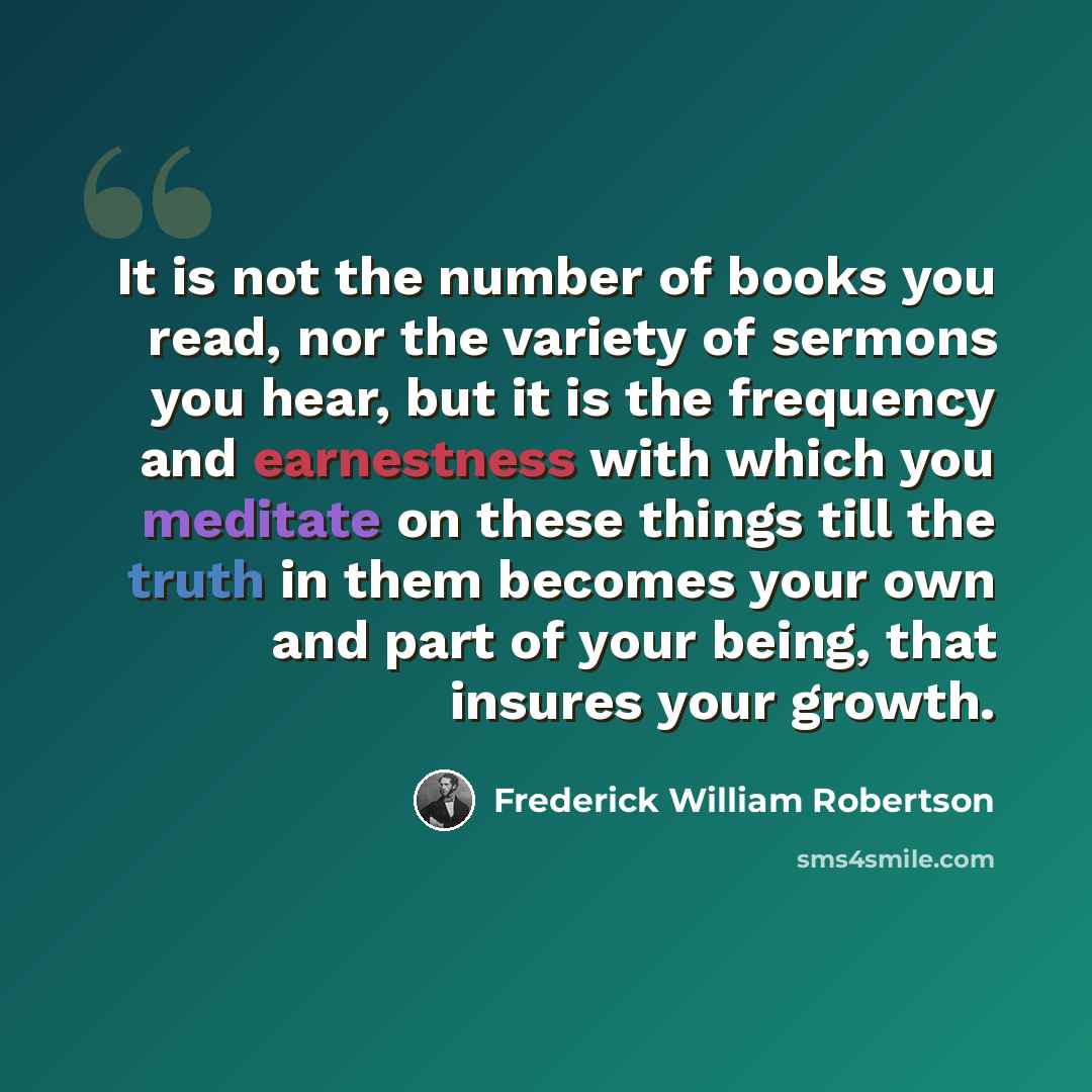 “It is not the number of books you read, nor the variety of sermons you hear, but it is the frequency and earnestness with which you meditate on these things till the truth in them becomes your own and part of your being, that insures your growth.” quote by Frederick William Robertson