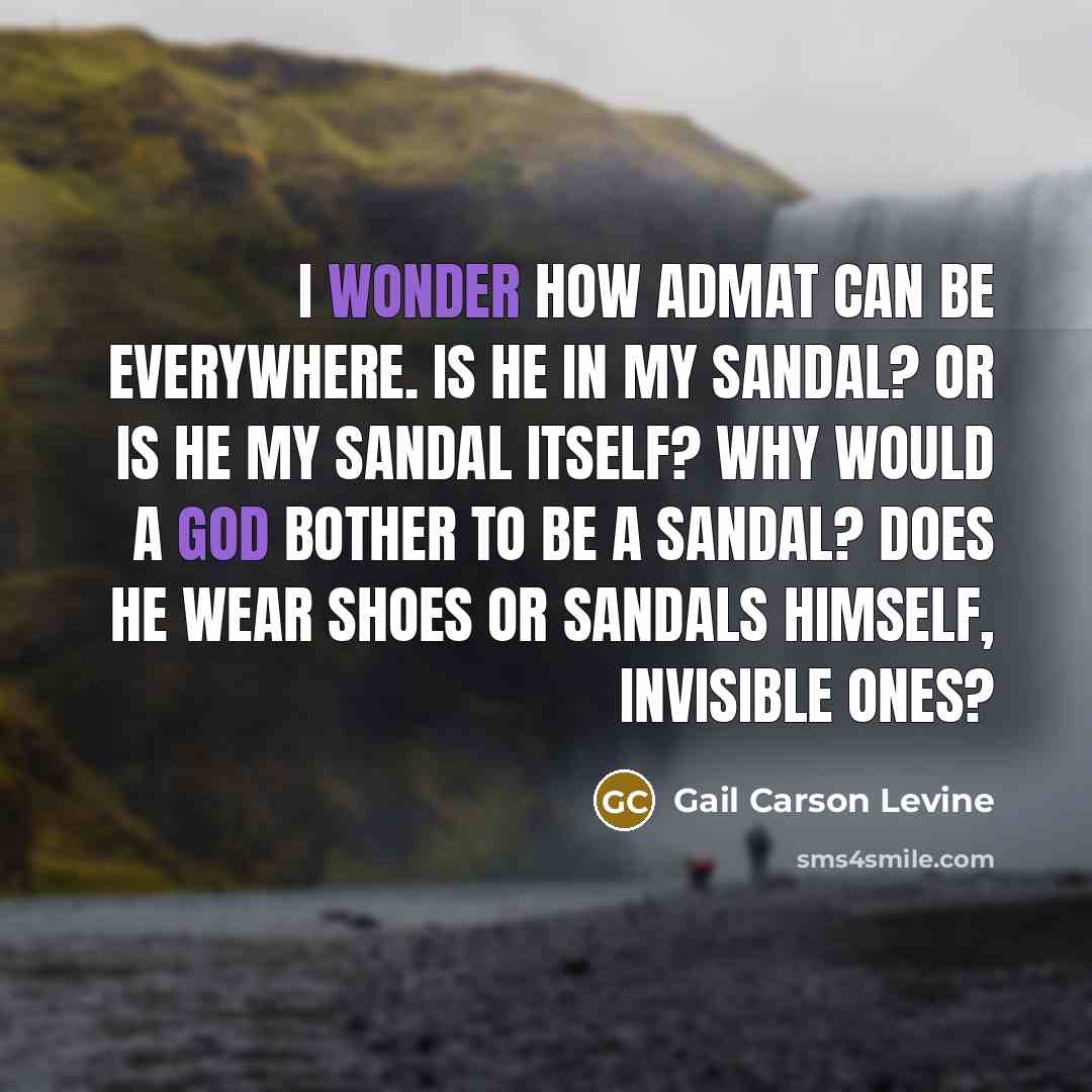 “I wonder how Admat can be everywhere. Is he in my sandal? Or is he my sandal itself? Why would a god bother to be a sandal? Does he wear shoes or sandals himself, invisible ones?” quote by Gail Carson Levine