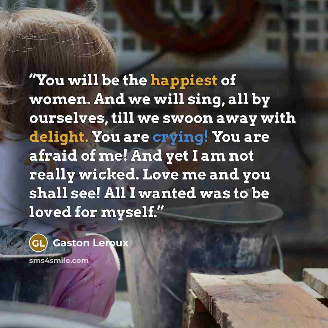 “You will be the happiest of women. And we will sing, all by ourselves, till we swoon away with delight. You are crying! You are afraid of me! And yet I am not really wicked. Love me and you shall see! All I wanted was to be loved for myself.” quote by Gaston Leroux