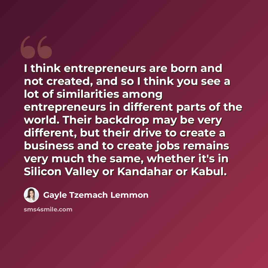 “I think entrepreneurs are born and not created, and so I think you see a lot of similarities among entrepreneurs in different parts of the world. Their backdrop may be very different, but their drive to create a business and to create jobs remains very much the same, whether it's in Silicon Valley…” quote by Gayle Tzemach Lemmon