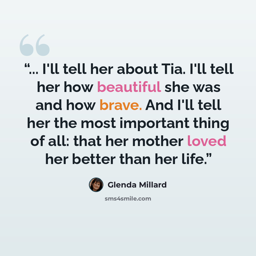“... I'll tell her about Tia. I'll tell her how beautiful she was and how brave. And I'll tell her the most important thing of all: that her mother loved her better than her life.” quote by Glenda Millard