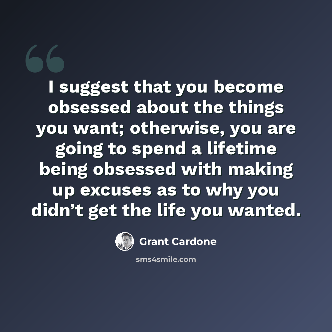 “I suggest that you become obsessed about the things you want; otherwise, you are going to spend a lifetime being obsessed with making up excuses as to why you didn’t get the life you wanted.” quote by Grant Cardone