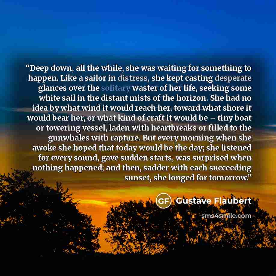 “Deep down, all the while, she was waiting for something to happen. Like a sailor in distress, she kept casting desperate glances over the solitary waster of her life, seeking some white sail in the distant mists of the horizon. She had no idea by what wind it would reach her, toward what shore it…” quote by Gustave Flaubert