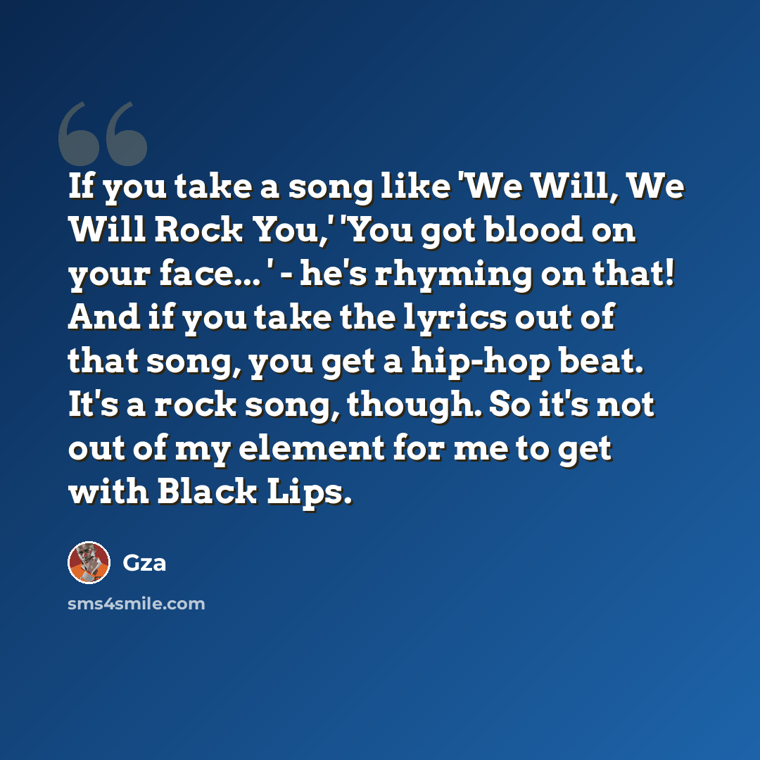 “If you take a song like 'We Will, We Will Rock You,' 'You got blood on your face... ' - he's rhyming on that! And if you take the lyrics out of that song, you get a hip-hop beat. It's a rock song, though. So it's not out of my element for me to get with Black Lips.” quote by Gza