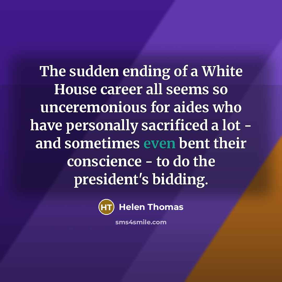 “The sudden ending of a White House career all seems so unceremonious for aides who have personally sacrificed a lot - and sometimes even bent their conscience - to do the president's bidding.” quote by Helen Thomas