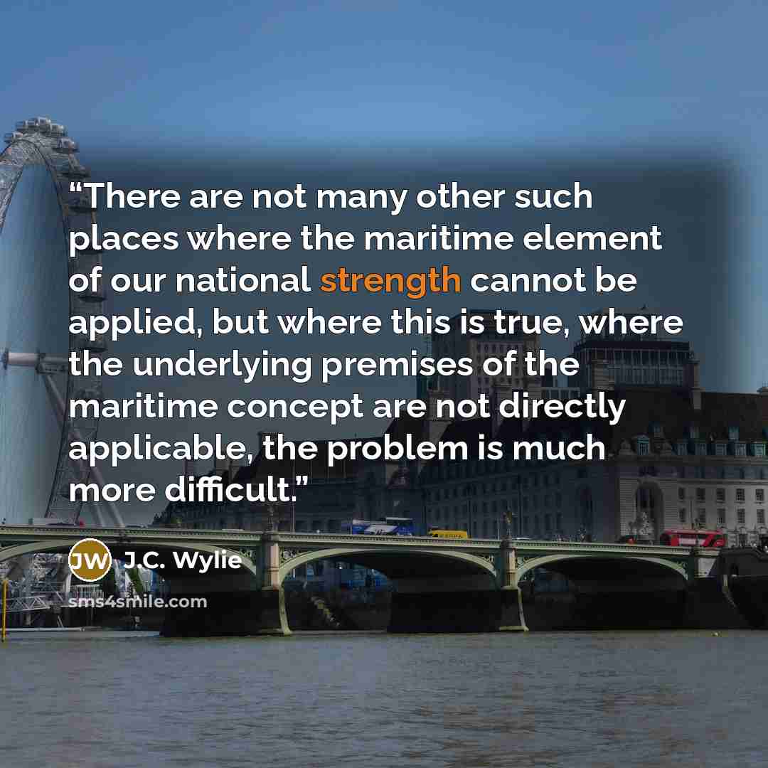 “There are not many other such places where the maritime element of our national strength cannot be applied, but where this is true, where the underlying premises of the maritime concept are not directly applicable, the problem is much more difficult.” quote by J.C. Wylie