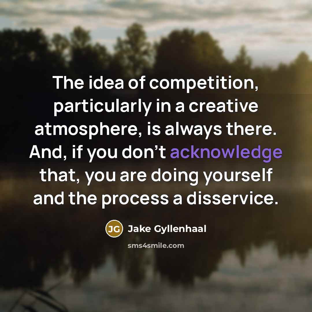 “The idea of competition, particularly in a creative atmosphere, is always there. And, if you don't acknowledge that, you are doing yourself and the process a disservice.” quote by Jake Gyllenhaal