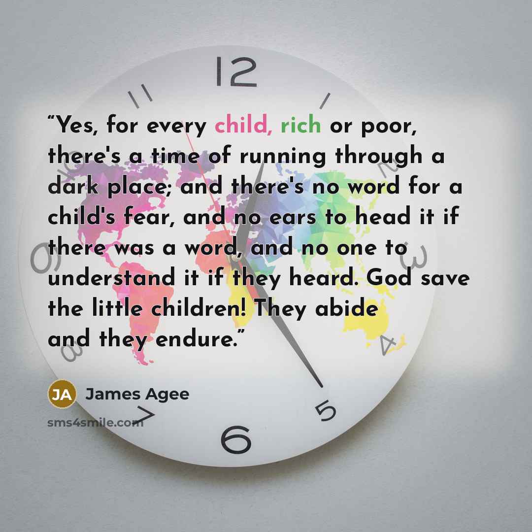 “Yes, for every child, rich or poor, there's a time of running through a dark place; and there's no word for a child's fear, and no ears to head it if there was a word, and no one to understand it if they heard. God save the little children! They abide and they endure.” quote by James Agee