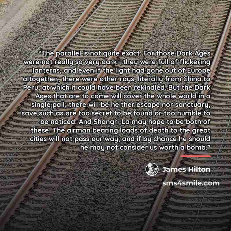 “The parallel is not quite exact. For those Dark Ages were not really so very dark—they were full of flickering lanterns, and even if the light had gone out of Europe altogether, there were other rays, literally from China to Peru, at which it could have been rekindled. But the Dark Ages that are…” quote by James Hilton
