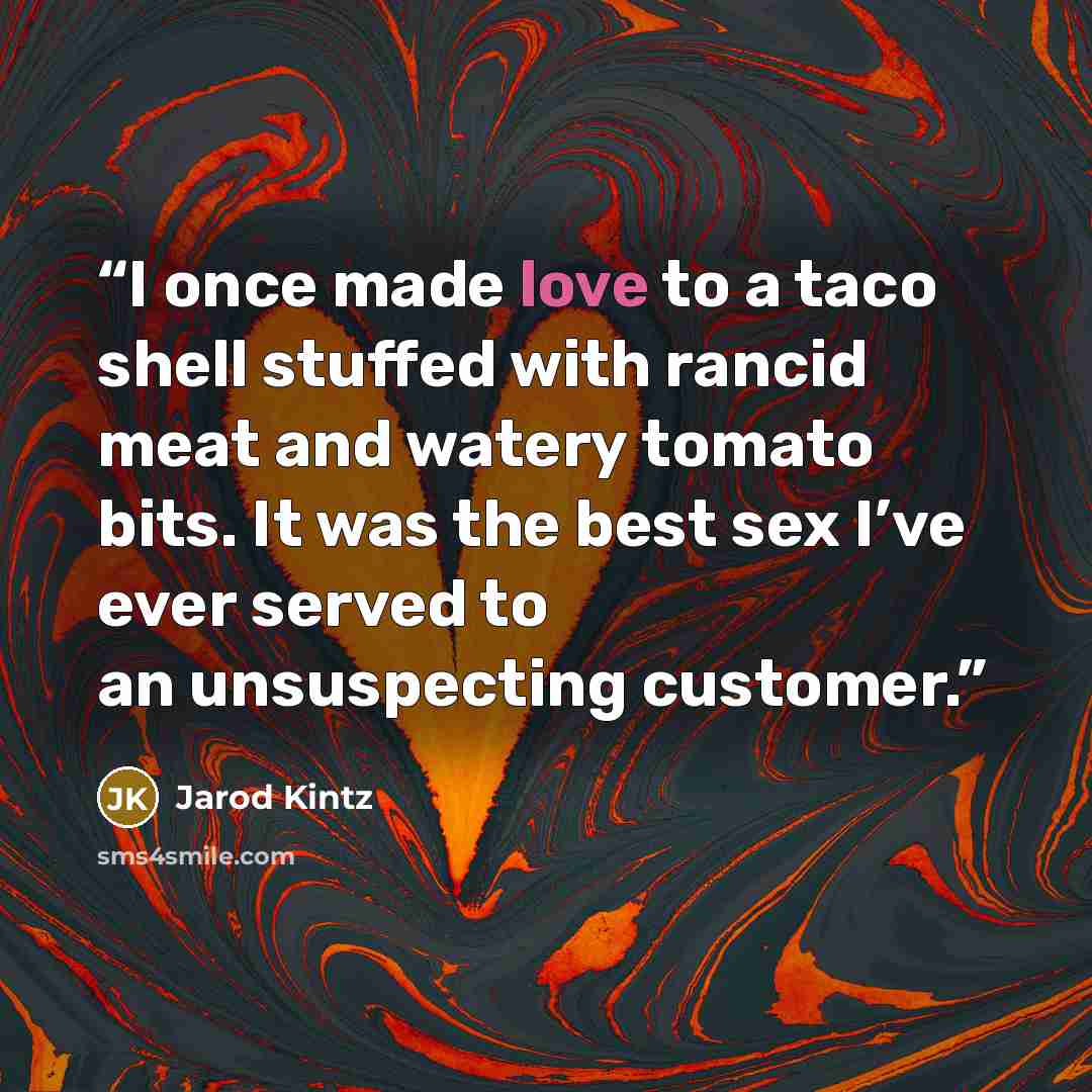 “I once made love to a taco shell stuffed with rancid meat and watery tomato bits. It was the best sex I’ve ever served to an unsuspecting customer.” quote by Jarod Kintz