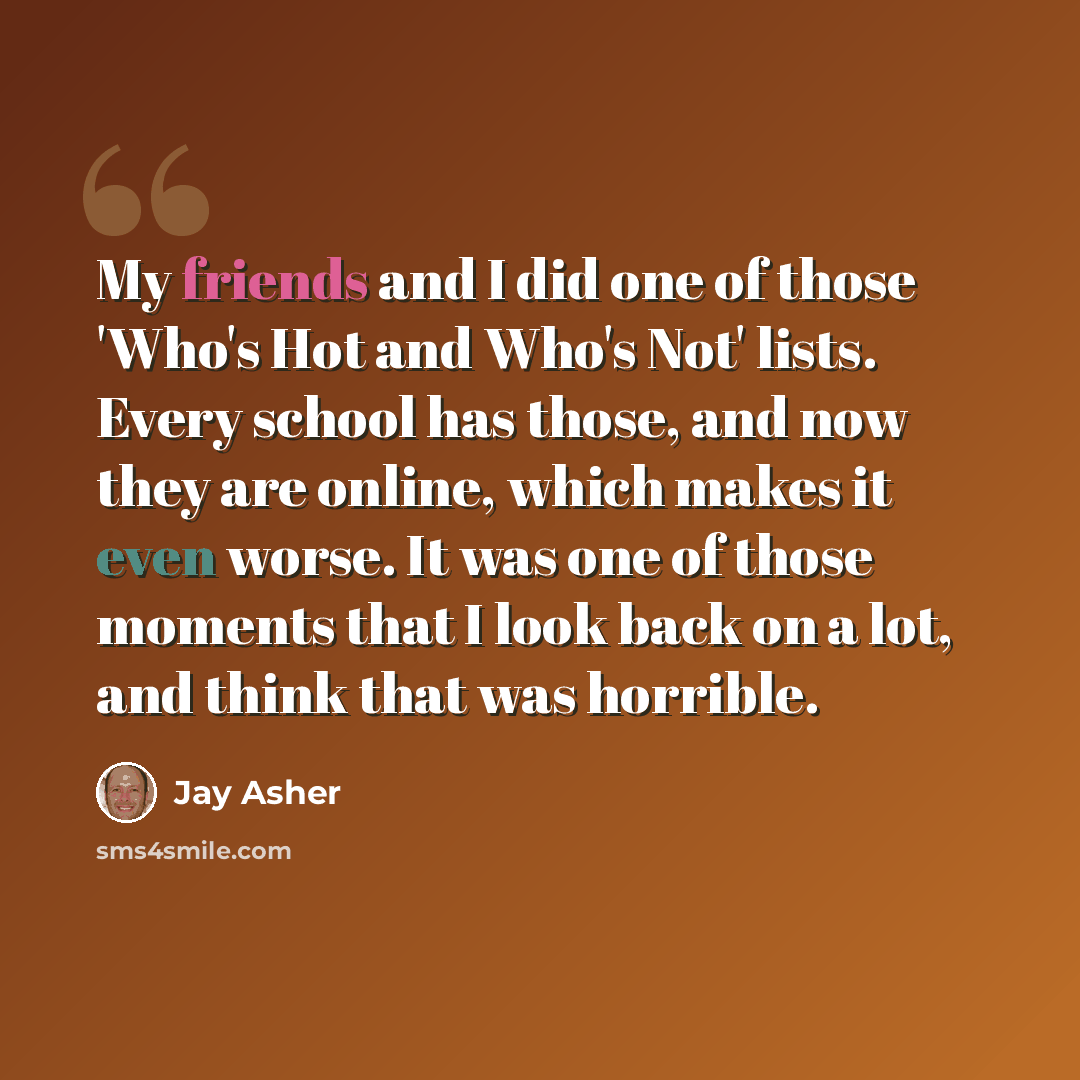 “My friends and I did one of those 'Who's Hot and Who's Not' lists. Every school has those, and now they are online, which makes it even worse. It was one of those moments that I look back on a lot, and think that was horrible.” quote by Jay Asher