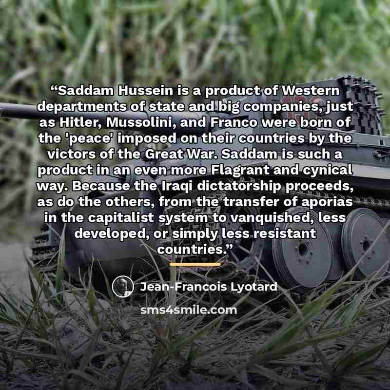 “Saddam Hussein is a product of Western departments of state and big companies, just as Hitler, Mussolini, and Franco were born of the 'peace' imposed on their countries by the victors of the Great War. Saddam is such a product in an even more Flagrant and cynical way. Because the Iraqi…” quote by Jean-Francois Lyotard
