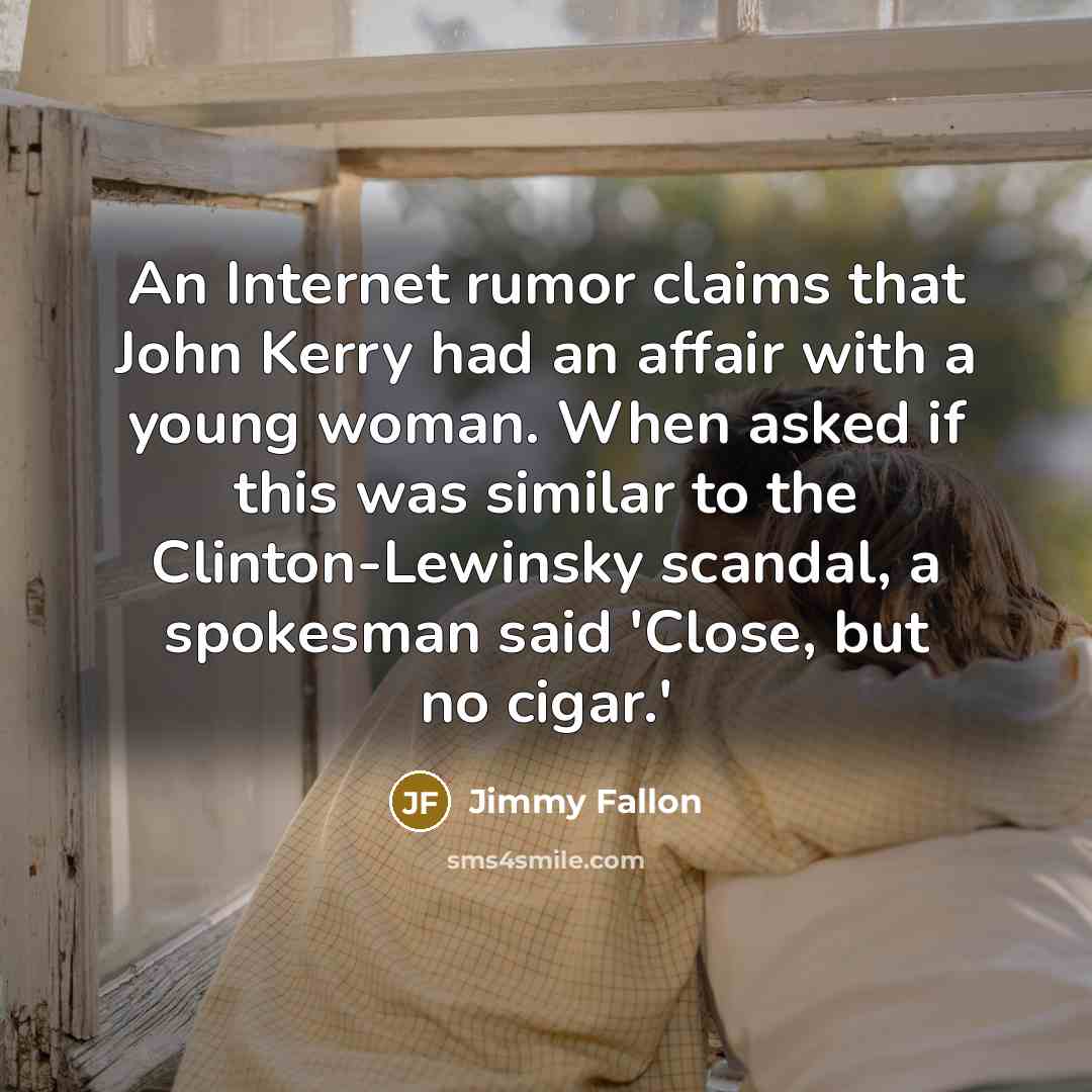 “An Internet rumor claims that John Kerry had an affair with a young woman. When asked if this was similar to the Clinton-Lewinsky scandal, a spokesman said 'Close, but no cigar.'” quote by Jimmy Fallon