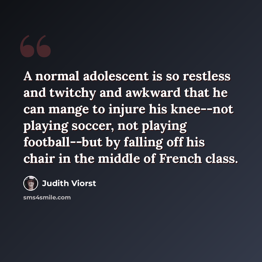 “A normal adolescent is so restless and twitchy and awkward that he can mange to injure his knee--not playing soccer, not playing football--but by falling off his chair in the middle of French class.” quote by Judith Viorst