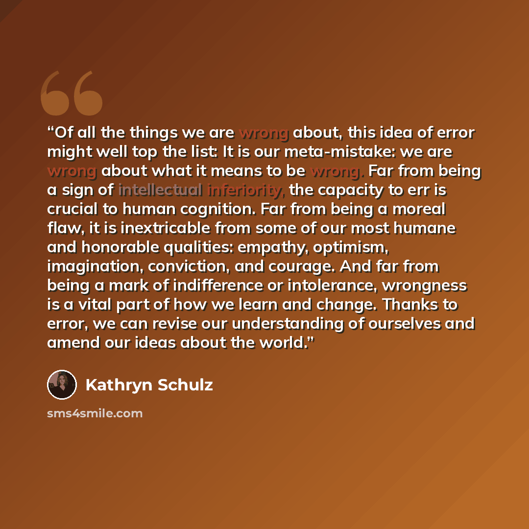 “Of all the things we are wrong about, this idea of error might well top the list: It is our meta-mistake: we are wrong about what it means to be wrong. Far from being a sign of intellectual inferiority, the capacity to err is crucial to human cognition. Far from being a moreal flaw, it is…” quote by Kathryn Schulz