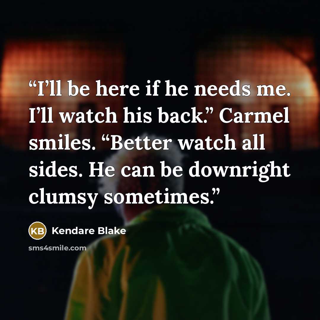 “I’ll be here if he needs me. I’ll watch his back.” Carmel smiles. “Better watch all sides. He can be downright clumsy sometimes.” quote by Kendare Blake