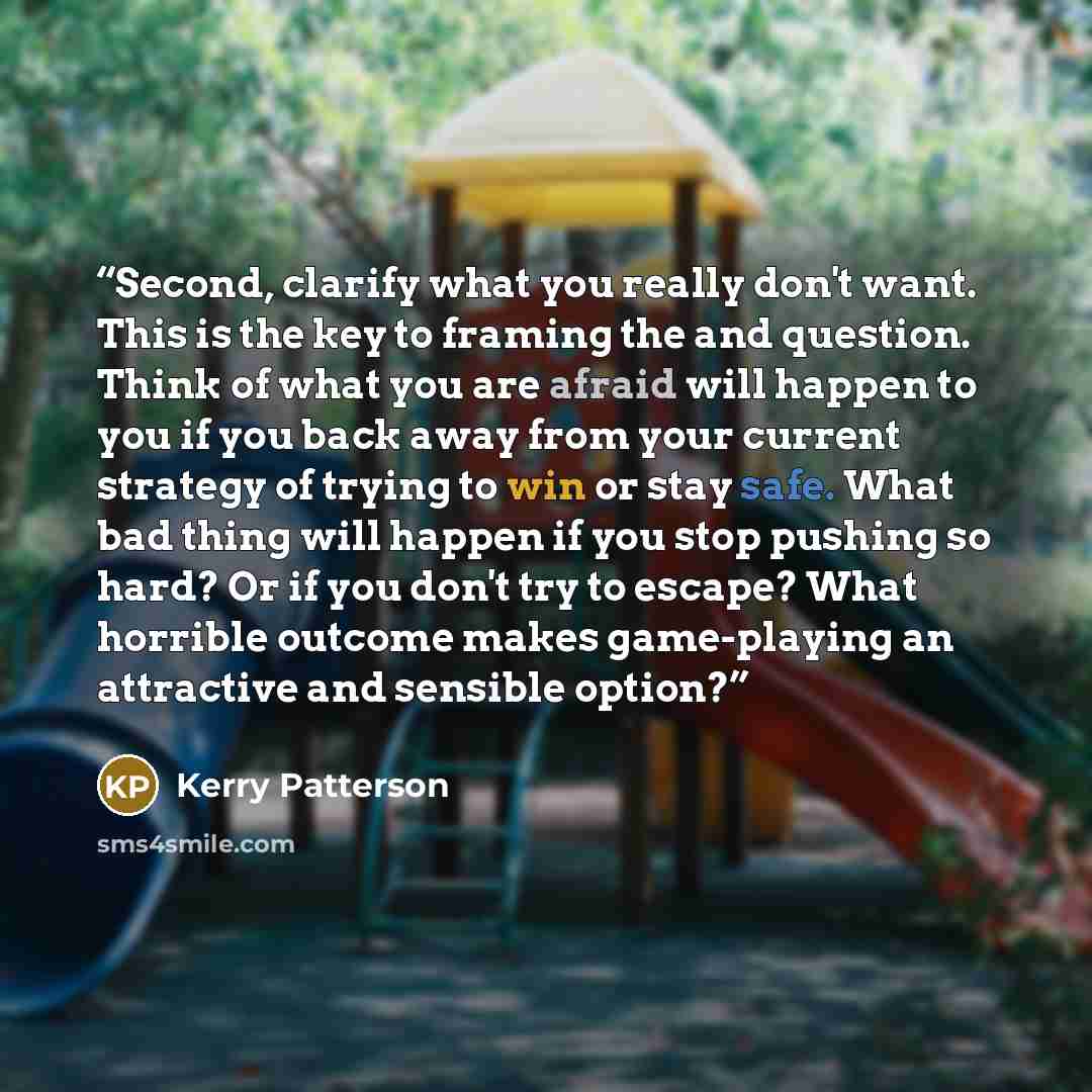 “Second, clarify what you really don't want. This is the key to framing the and question. Think of what you are afraid will happen to you if you back away from your current strategy of trying to win or stay safe. What bad thing will happen if you stop pushing so hard? Or if you don't try to escape?…” quote by Kerry Patterson