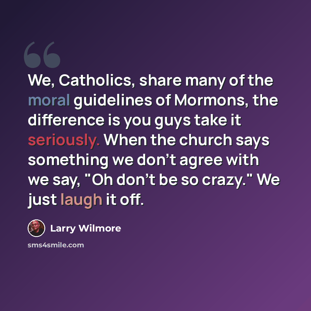 “We, Catholics, share many of the moral guidelines of Mormons, the difference is you guys take it seriously. When the church says something we don't agree with we say, "Oh don't be so crazy." We just laugh it off.” quote by Larry Wilmore