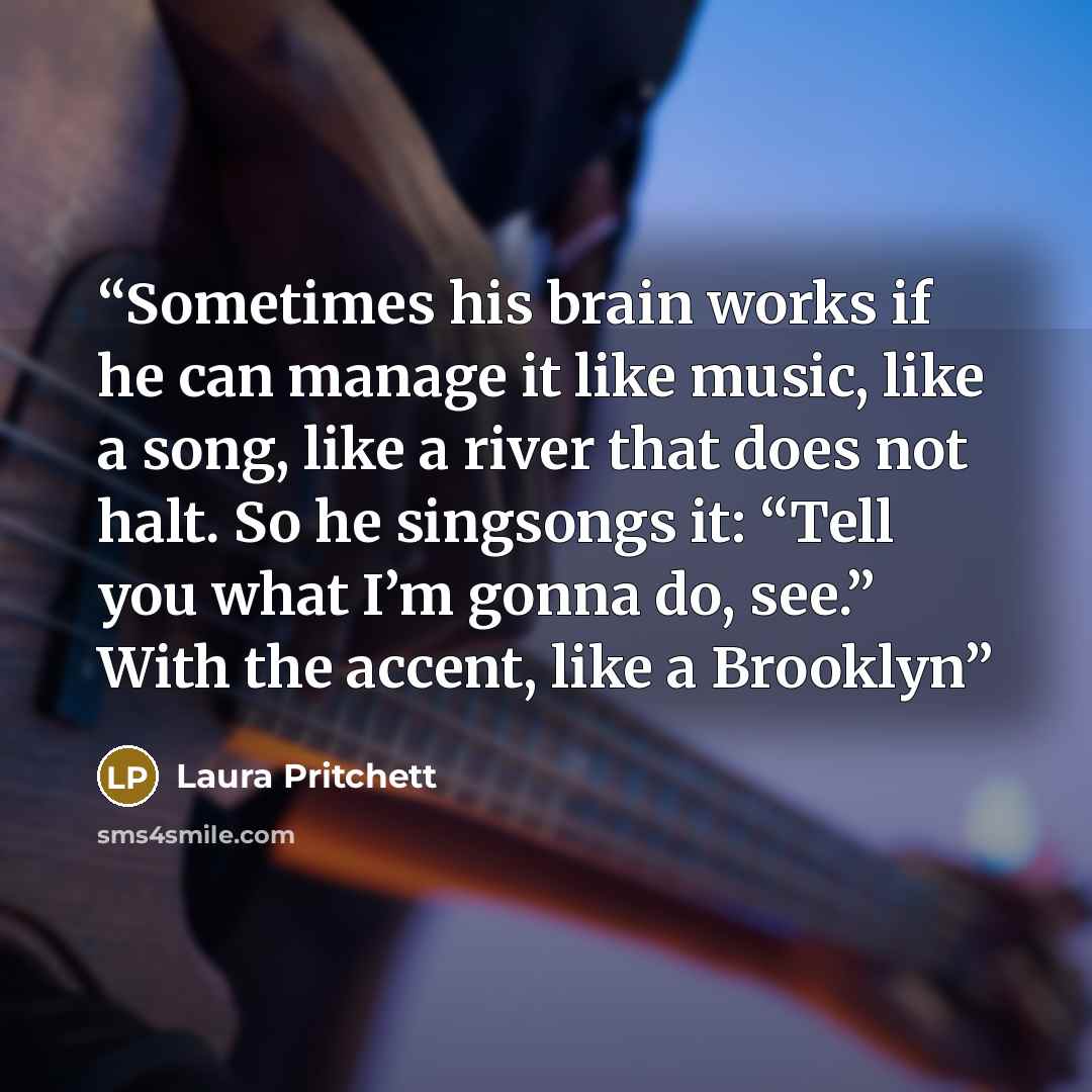 “Sometimes his brain works if he can manage it like music, like a song, like a river that does not halt. So he singsongs it: “Tell you what I’m gonna do, see.” With the accent, like a Brooklyn” quote by Laura Pritchett