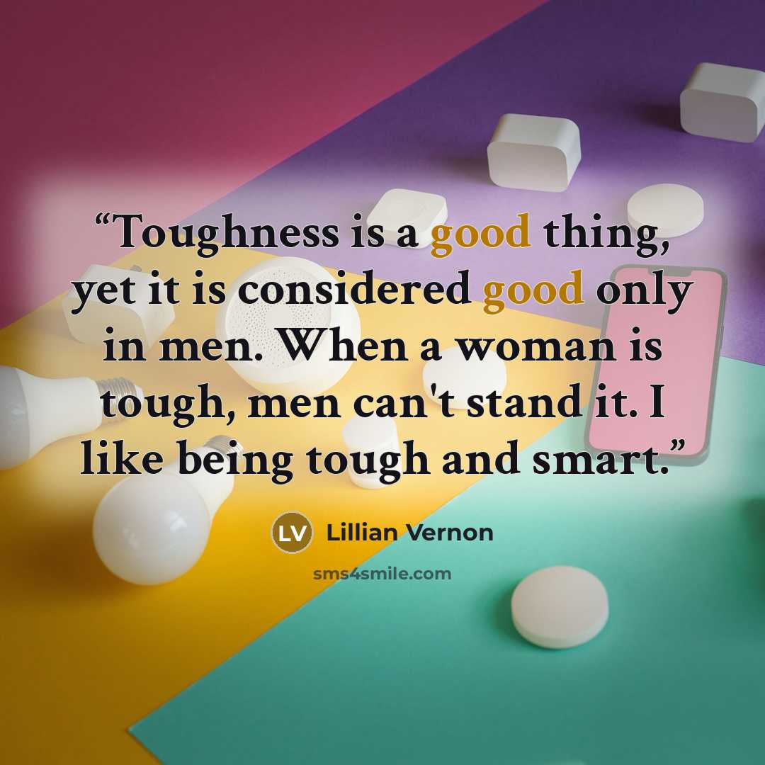 “Toughness is a good thing, yet it is considered good only in men. When a woman is tough, men can't stand it. I like being tough and smart.” quote by Lillian Vernon