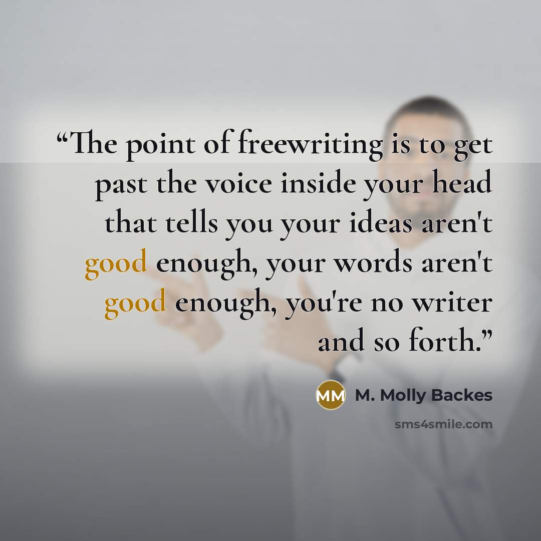 “The point of freewriting is to get past the voice inside your head that tells you your ideas aren't good enough, your words aren't good enough, you're no writer and so forth.” quote by M. Molly Backes