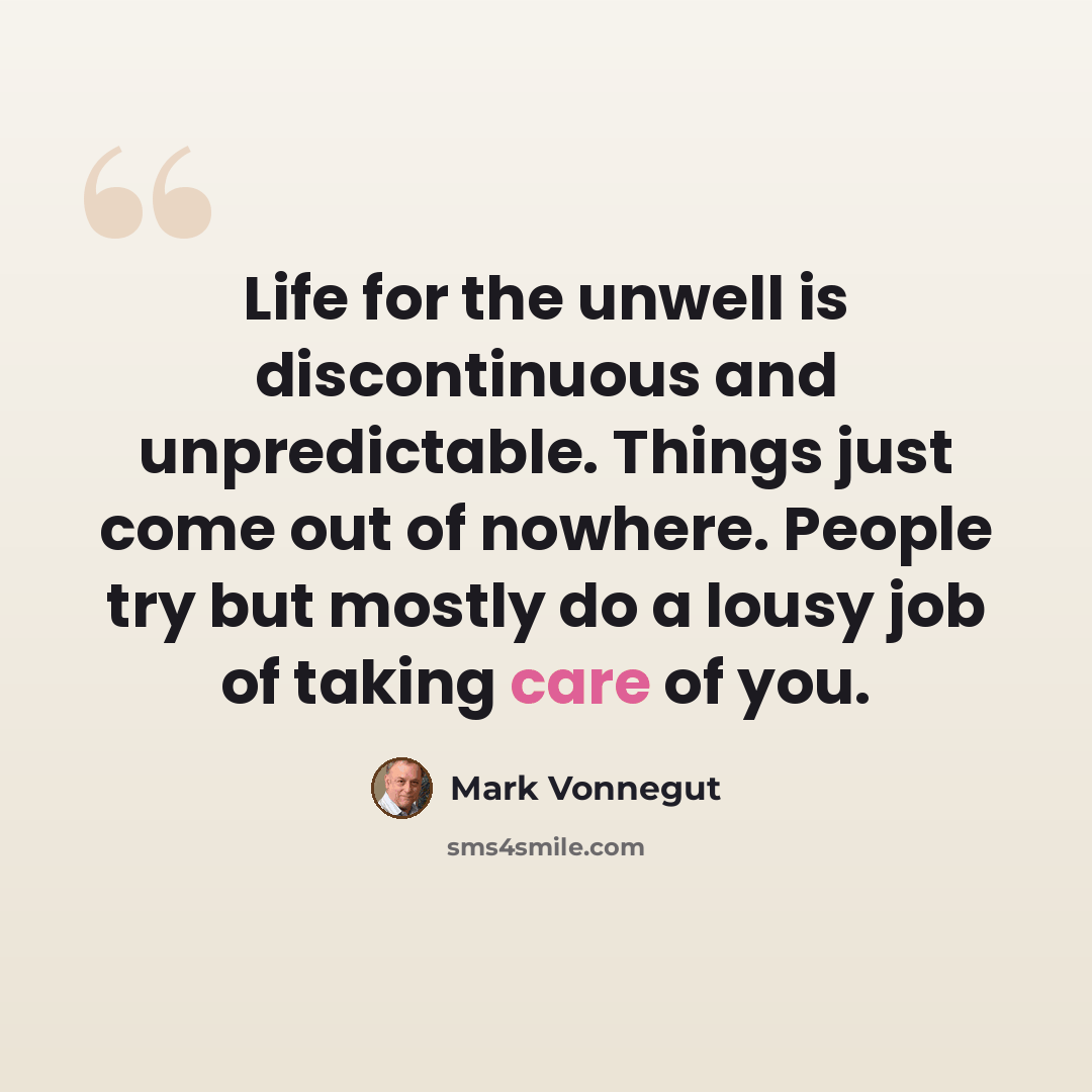“Life for the unwell is discontinuous and unpredictable. Things just come out of nowhere. People try but mostly do a lousy job of taking care of you.” quote by Mark Vonnegut