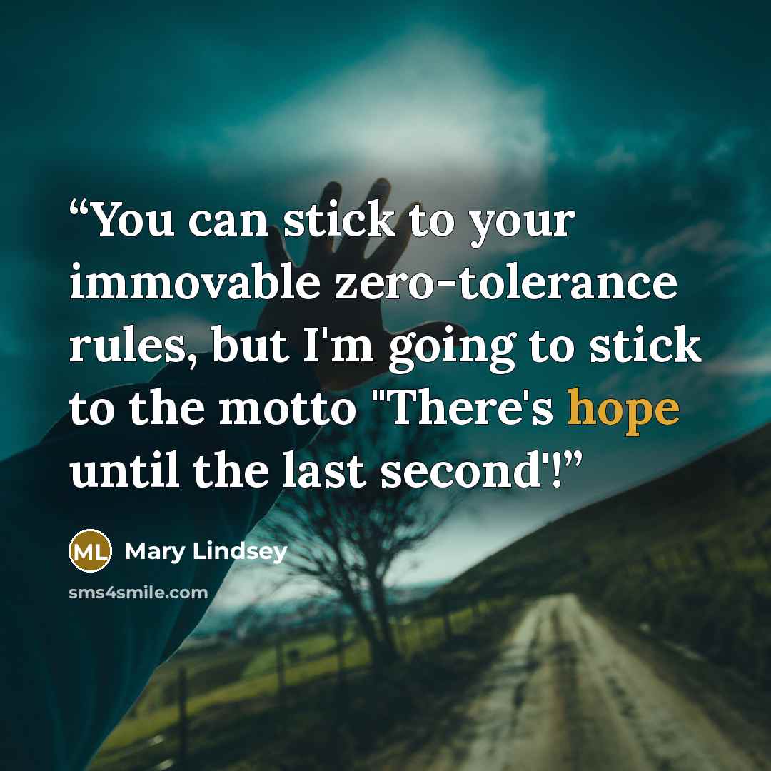 “You can stick to your immovable zero-tolerance rules, but I'm going to stick to the motto "There's hope until the last second'!” quote by Mary Lindsey
