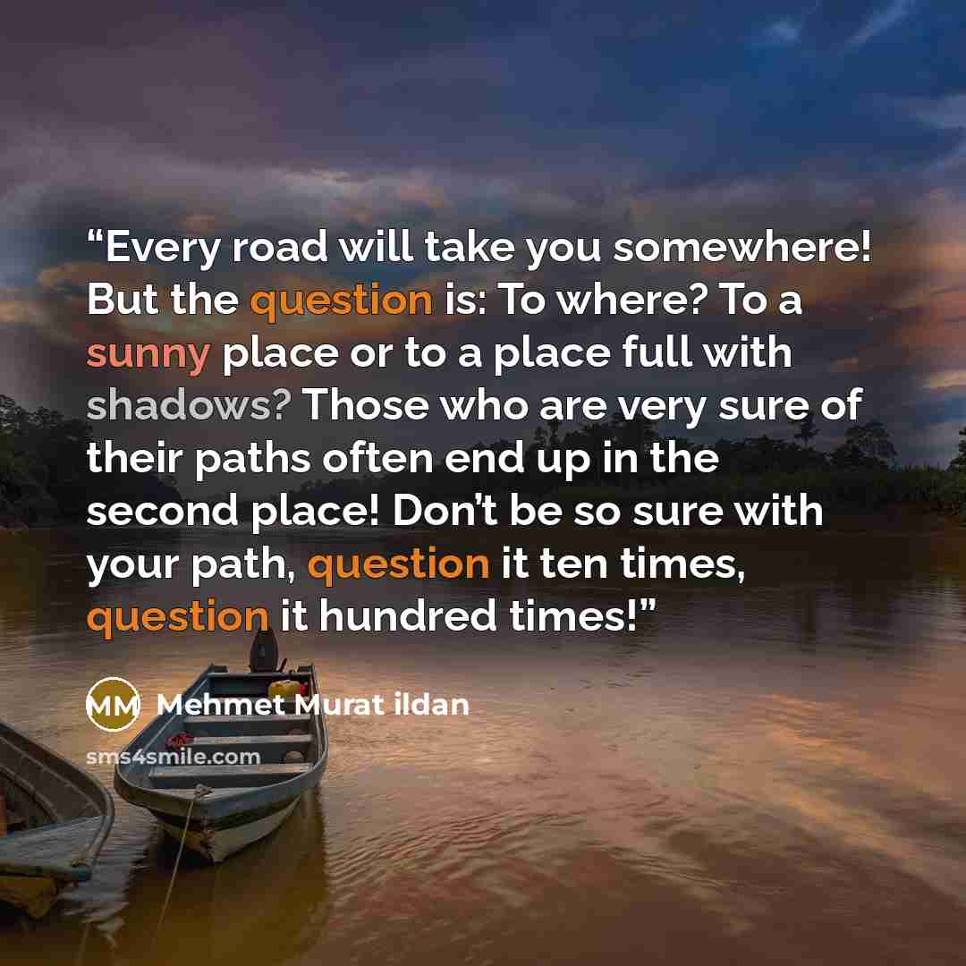 “Every road will take you somewhere! But the question is: To where? To a sunny place or to a place full with shadows? Those who are very sure of their paths often end up in the second place! Don’t be so sure with your path, question it ten times, question it hundred times!” quote by Mehmet Murat ildan