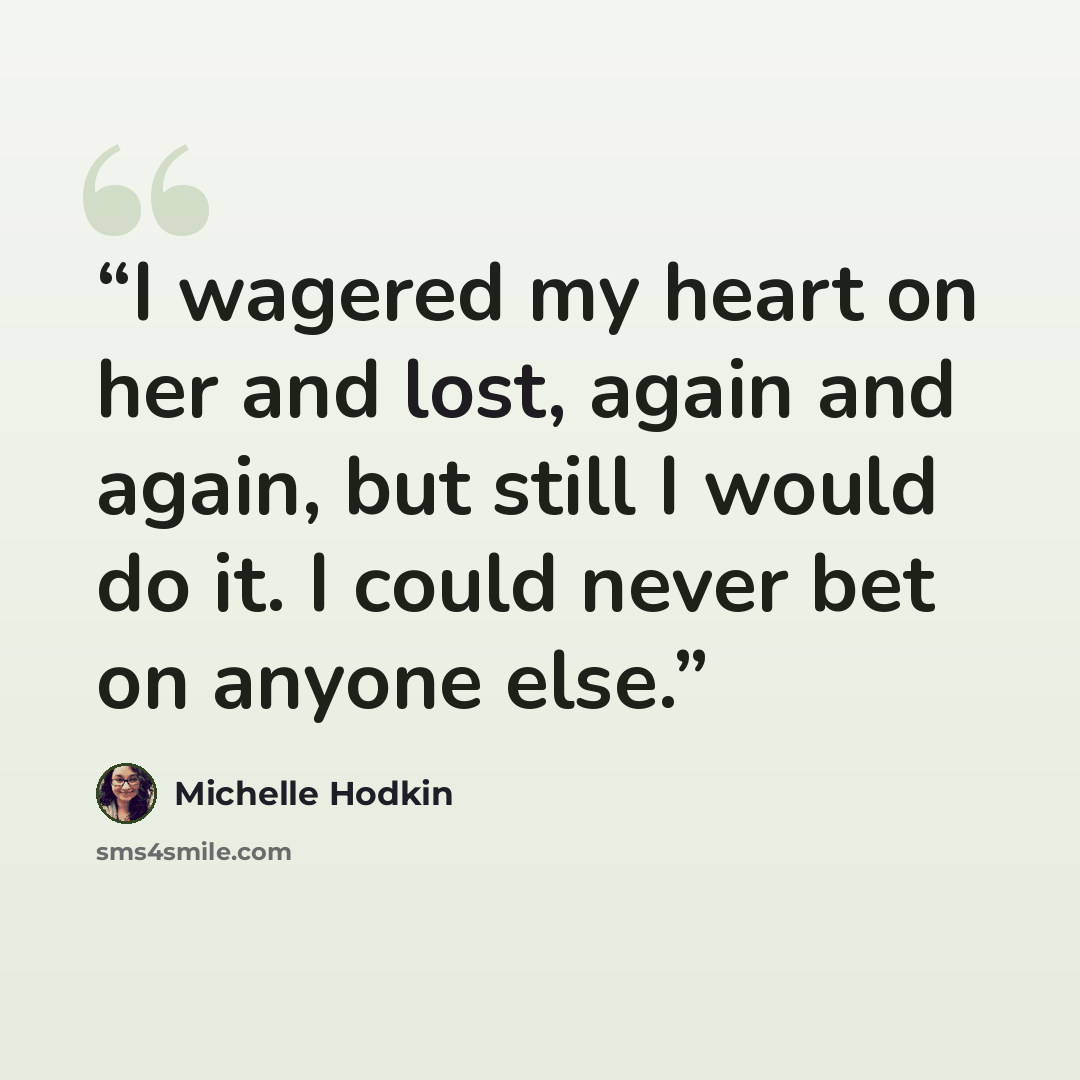 “I wagered my heart on her and lost, again and again, but still I would do it. I could never bet on anyone else.” quote by Michelle Hodkin