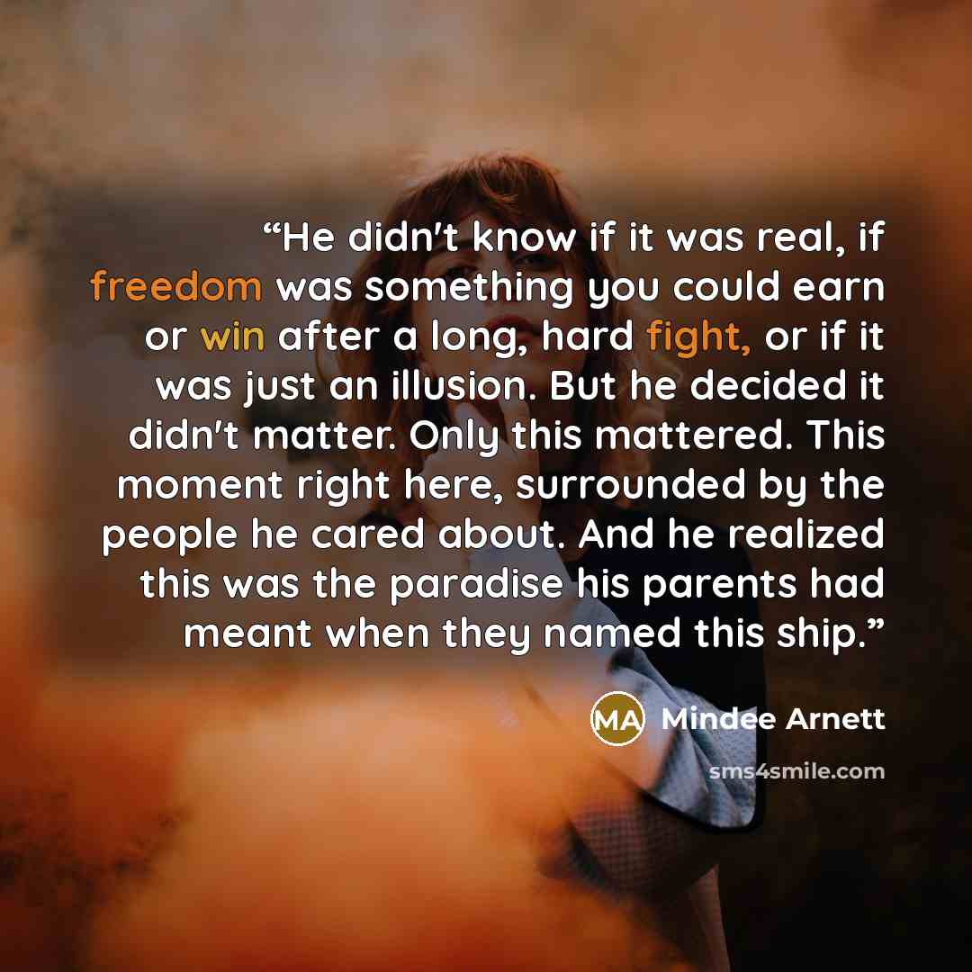 “He didn't know if it was real, if freedom was something you could earn or win after a long, hard fight, or if it was just an illusion. But he decided it didn't matter. Only this mattered. This moment right here, surrounded by the people he cared about. And he realized this was the paradise his…” quote by Mindee Arnett