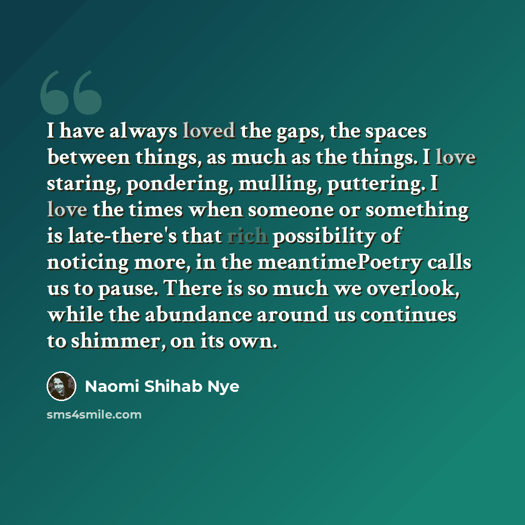 “I have always loved the gaps, the spaces between things, as much as the things. I love staring, pondering, mulling, puttering. I love the times when someone or something is late-there's that rich possibility of noticing more, in the meantimePoetry calls us to pause. There is so much we overlook…” quote by Naomi Shihab Nye
