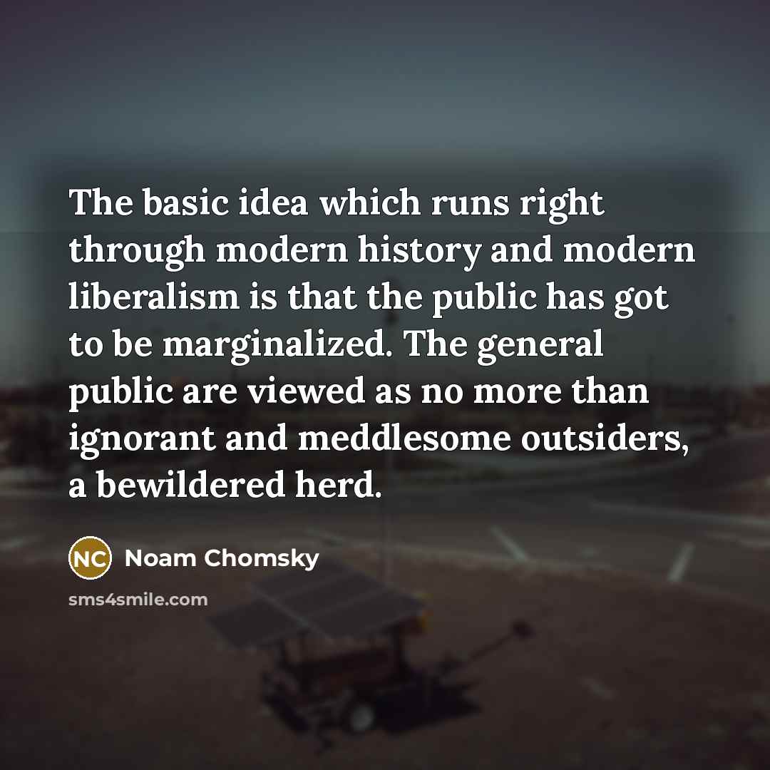 “The basic idea which runs right through modern history and modern liberalism is that the public has got to be marginalized. The general public are viewed as no more than ignorant and meddlesome outsiders, a bewildered herd.” quote by Noam Chomsky