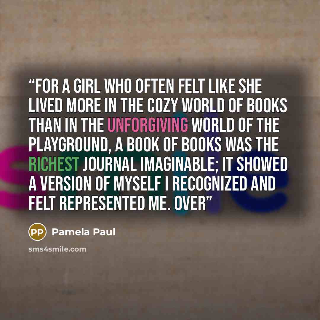 “For a girl who often felt like she lived more in the cozy world of books than in the unforgiving world of the playground, a book of books was the richest journal imaginable; it showed a version of myself I recognized and felt represented me. Over” quote by Pamela Paul
