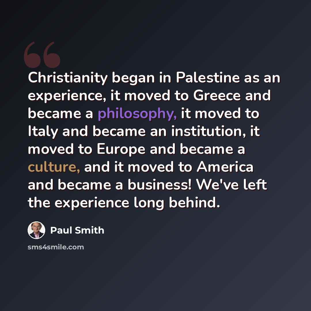 “Christianity began in Palestine as an experience, it moved to Greece and became a philosophy, it moved to Italy and became an institution, it moved to Europe and became a culture, and it moved to America and became a business! We've left the experience long behind.” quote by Paul Smith