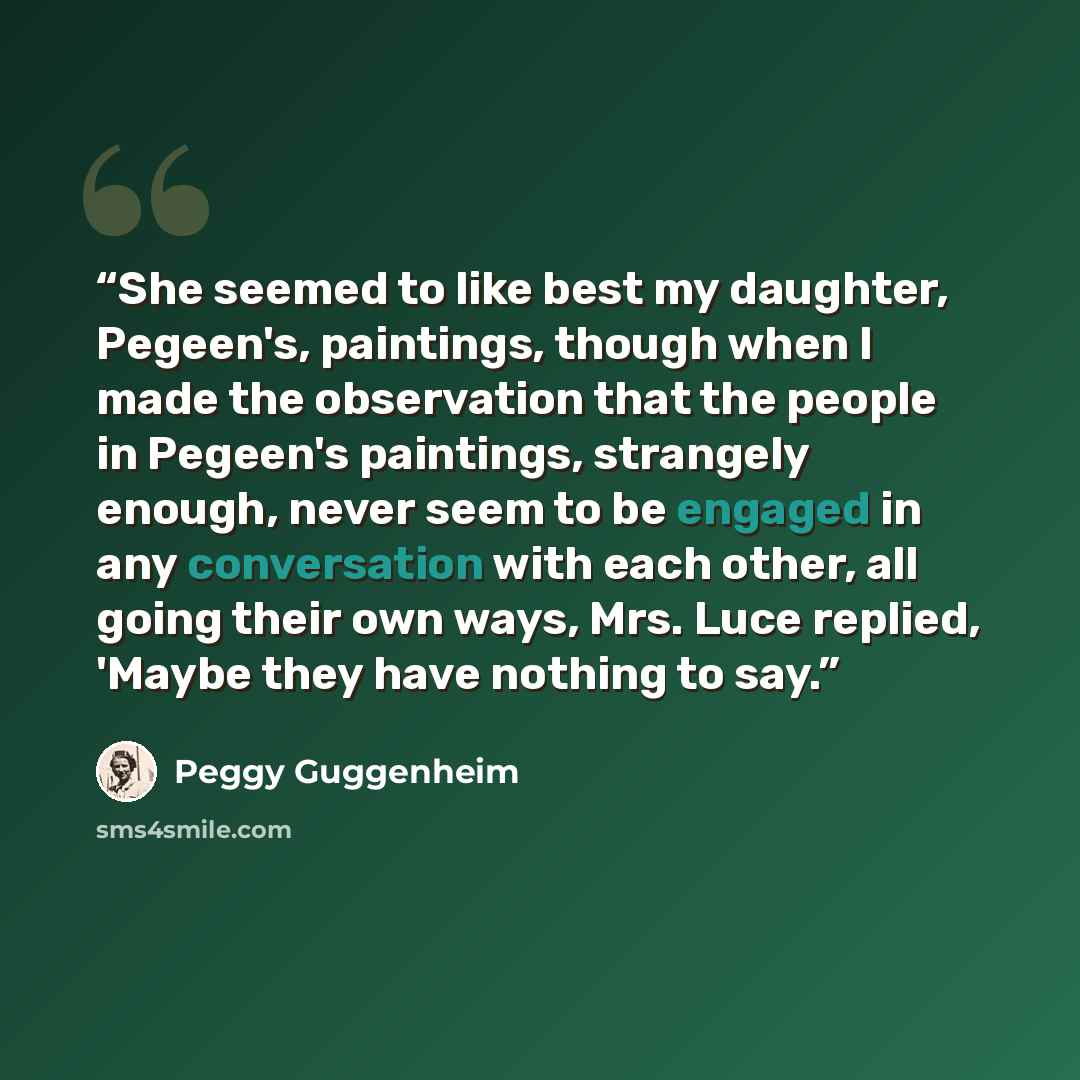 “She seemed to like best my daughter, Pegeen's, paintings, though when I made the observation that the people in Pegeen's paintings, strangely enough, never seem to be engaged in any conversation with each other, all going their own ways, Mrs. Luce replied, 'Maybe they have nothing to say.” quote by Peggy Guggenheim