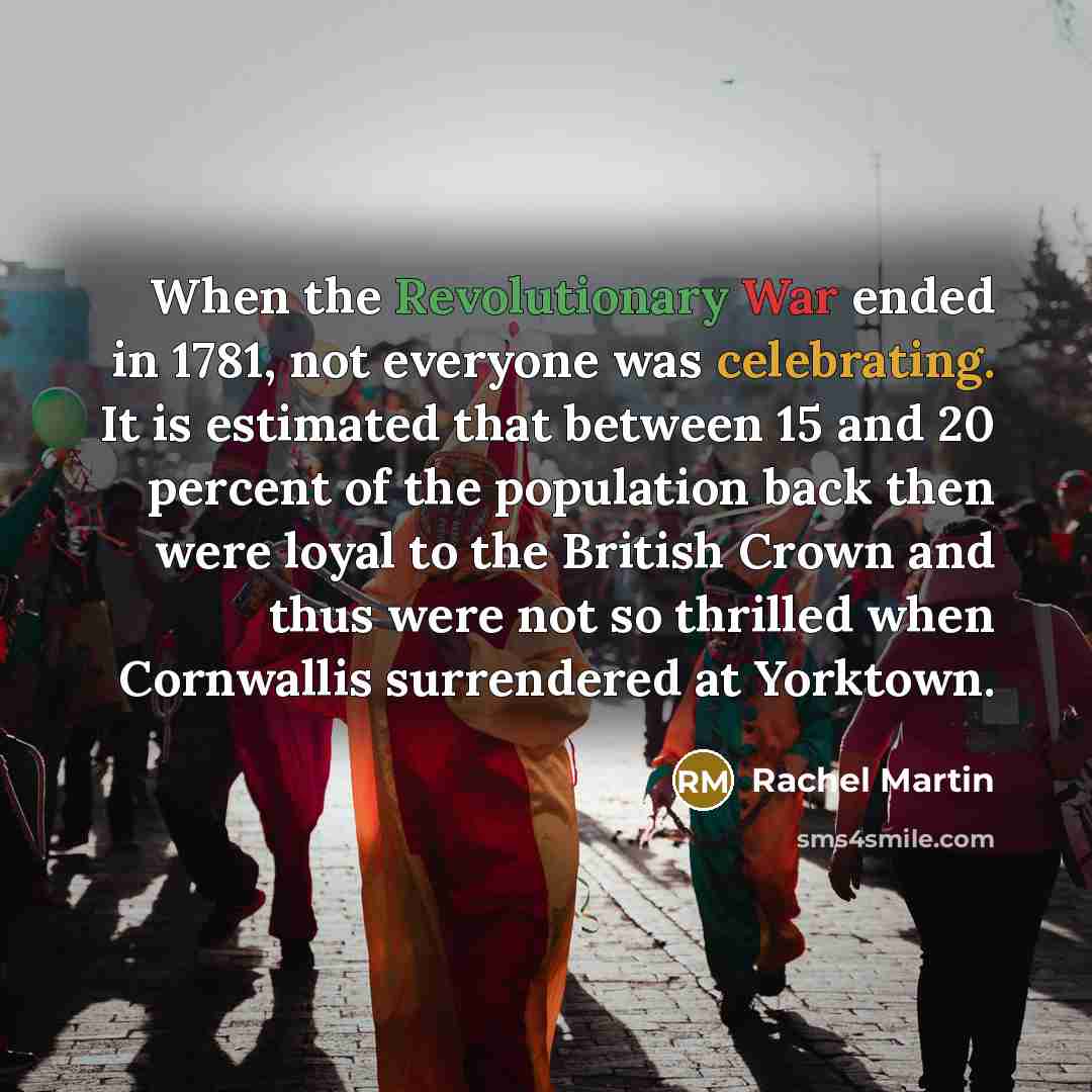 “When the Revolutionary War ended in 1781, not everyone was celebrating. It is estimated that between 15 and 20 percent of the population back then were loyal to the British Crown and thus were not so thrilled when Cornwallis surrendered at Yorktown.” quote by Rachel Martin