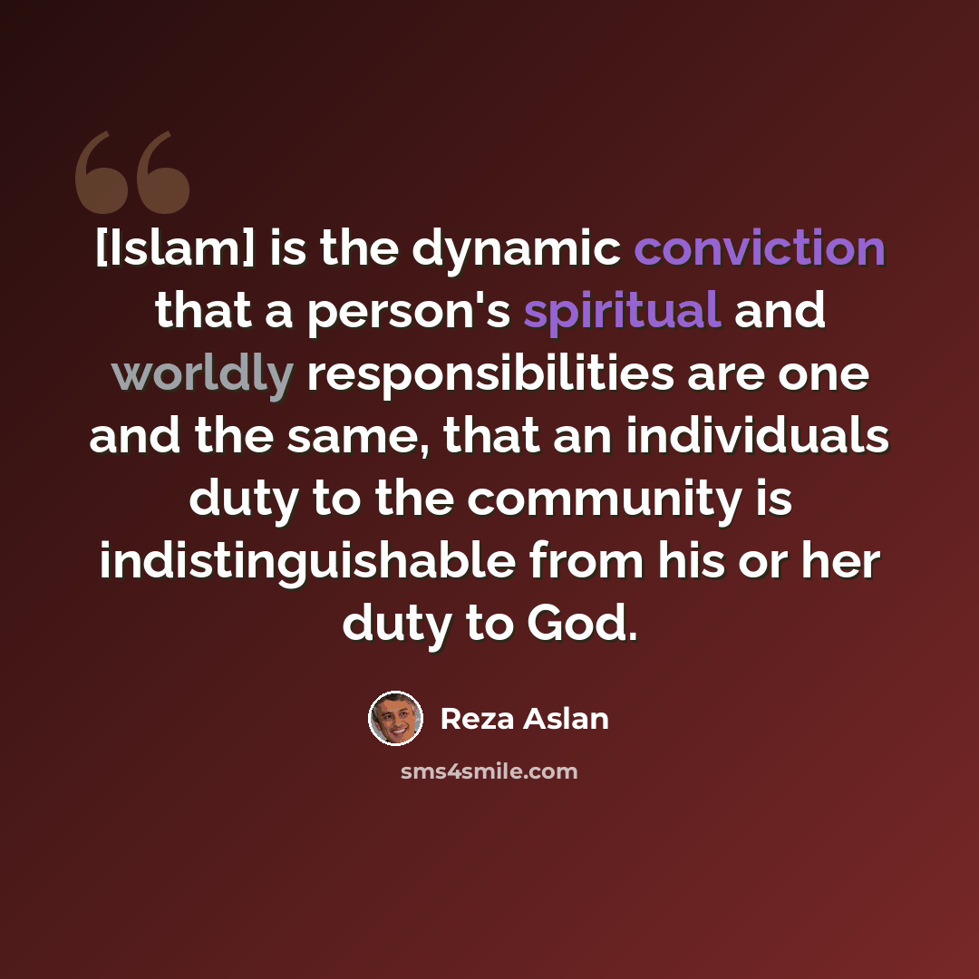 “[Islam] is the dynamic conviction that a person's spiritual and worldly responsibilities are one and the same, that an individuals duty to the community is indistinguishable from his or her duty to God.” quote by Reza Aslan