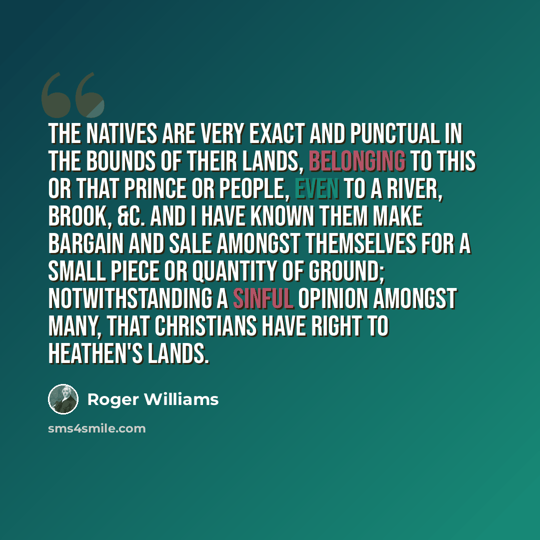“The natives are very exact and punctual in the bounds of their lands, belonging to this or that prince or people, even to a river, brook, &c. And I have known them make bargain and sale amongst themselves for a small piece or quantity of ground; notwithstanding a sinful opinion amongst many, that…” quote by Roger Williams