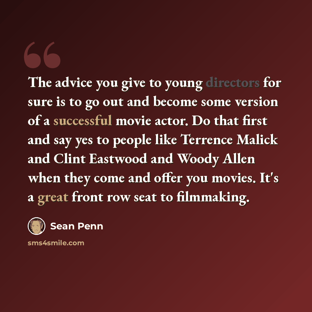 “The advice you give to young directors for sure is to go out and become some version of a successful movie actor. Do that first and say yes to people like Terrence Malick and Clint Eastwood and Woody Allen when they come and offer you movies. It's a great front row seat to filmmaking.” quote by Sean Penn