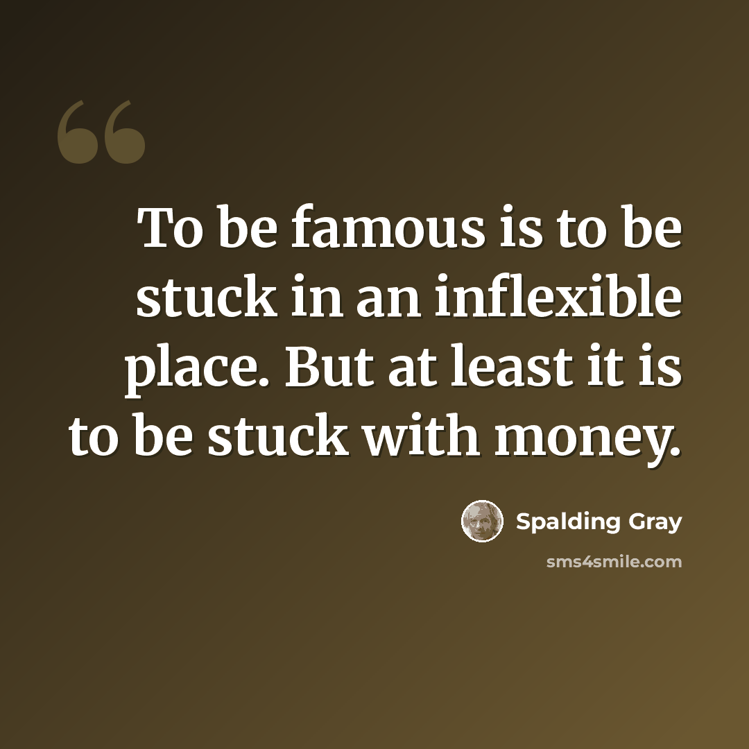 “To be famous is to be stuck in an inflexible place. But at least it is to be stuck with money.” quote by Spalding Gray