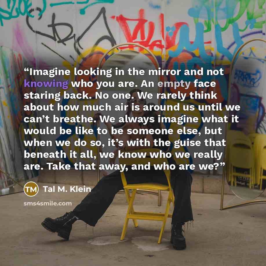 “Imagine looking in the mirror and not knowing who you are. An empty face staring back. No one. We rarely think about how much air is around us until we can’t breathe. We always imagine what it would be like to be someone else, but when we do so, it’s with the guise that beneath it all, we know who…” quote by Tal M. Klein