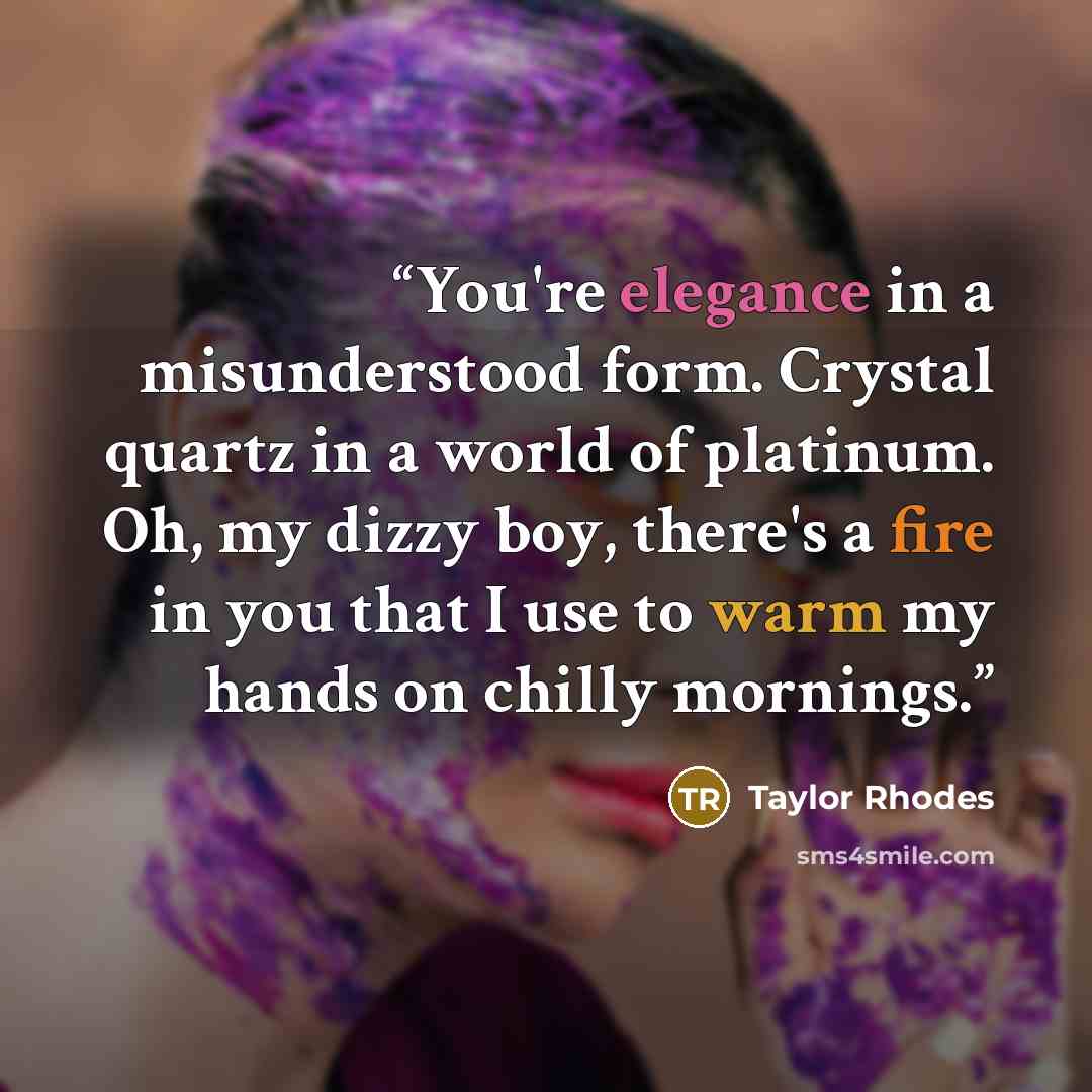 “You're elegance in a misunderstood form. Crystal quartz in a world of platinum. Oh, my dizzy boy, there's a fire in you that I use to warm my hands on chilly mornings.” quote by Taylor Rhodes