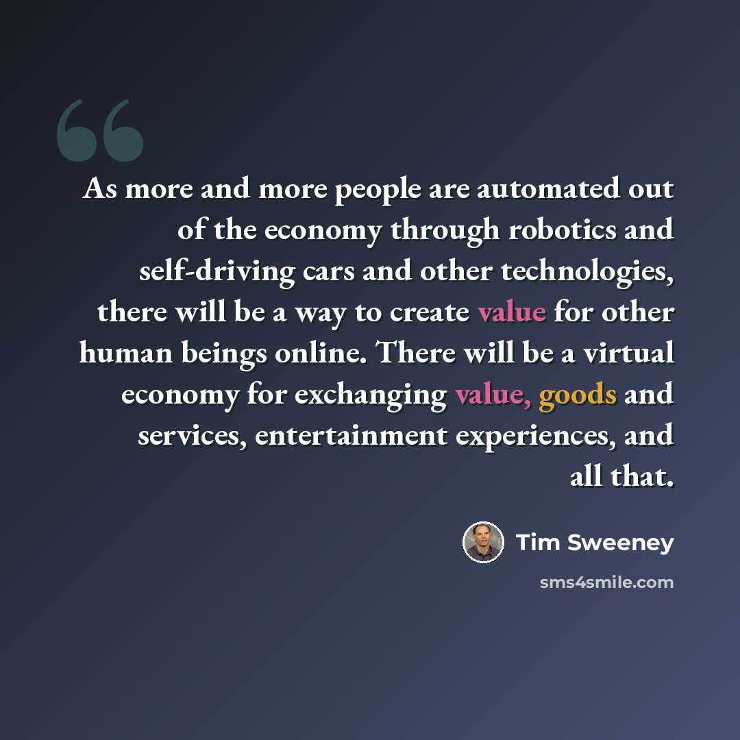 “As more and more people are automated out of the economy through robotics and self-driving cars and other technologies, there will be a way to create value for other human beings online. There will be a virtual economy for exchanging value, goods and services, entertainment experiences, and all…” quote by Tim Sweeney