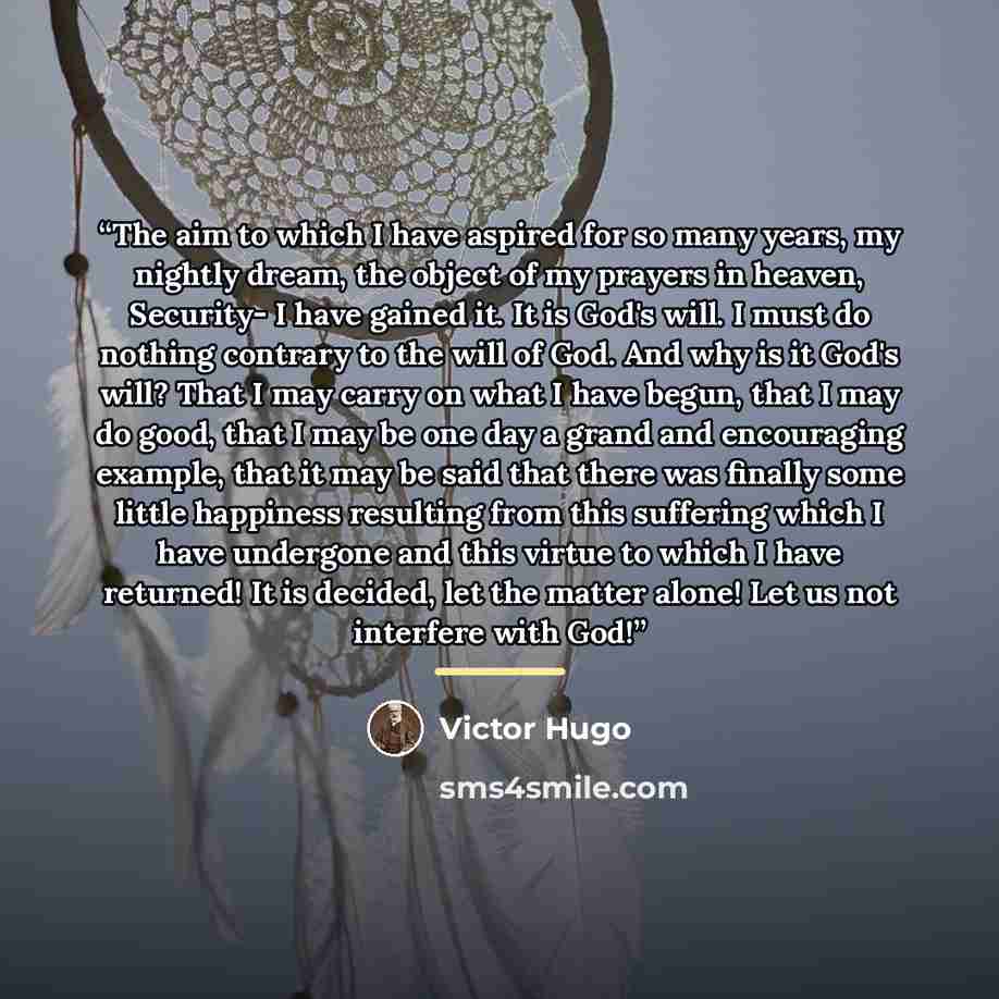 “The aim to which I have aspired for so many years, my nightly dream, the object of my prayers in heaven, Security- I have gained it. It is God's will. I must do nothing contrary to the will of God. And why is it God's will? That I may carry on what I have begun, that I may do good, that I may be…” quote by Victor Hugo