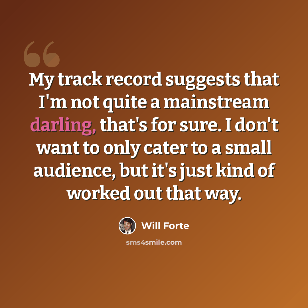 “My track record suggests that I'm not quite a mainstream darling, that's for sure. I don't want to only cater to a small audience, but it's just kind of worked out that way.” quote by Will Forte