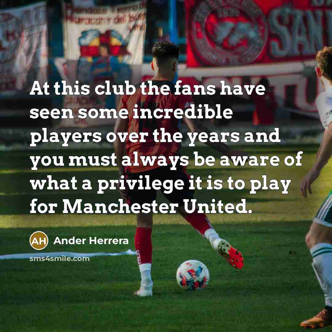 “At this club the fans have seen some incredible players over the years and you must always be aware of what a privilege it is to play for Manchester United.” quote by Ander Herrera