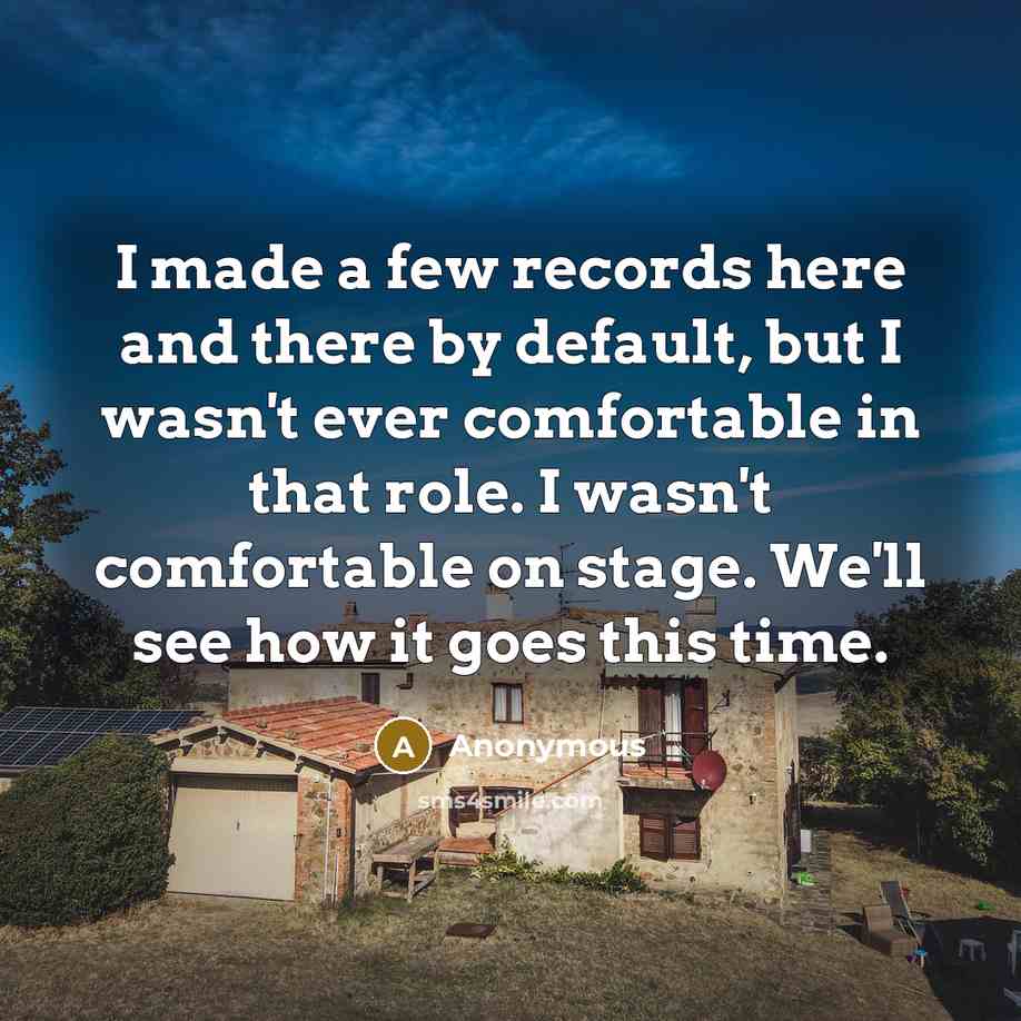 “I made a few records here and there by default, but I wasn't ever comfortable in that role. I wasn't comfortable on stage. We'll see how it goes this time.” quote by Anonymous