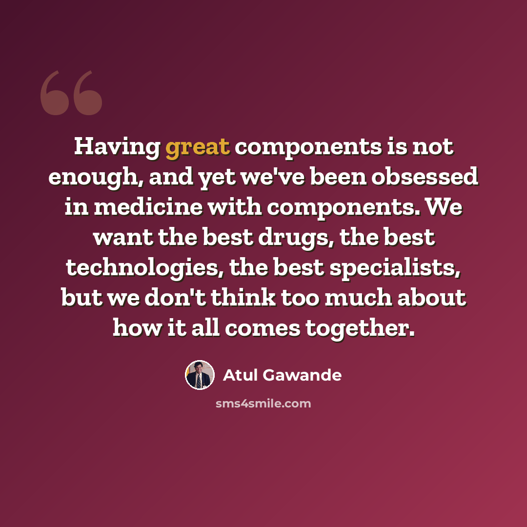 “Having great components is not enough, and yet we've been obsessed in medicine with components. We want the best drugs, the best technologies, the best specialists, but we don't think too much about how it all comes together.” quote by Atul Gawande