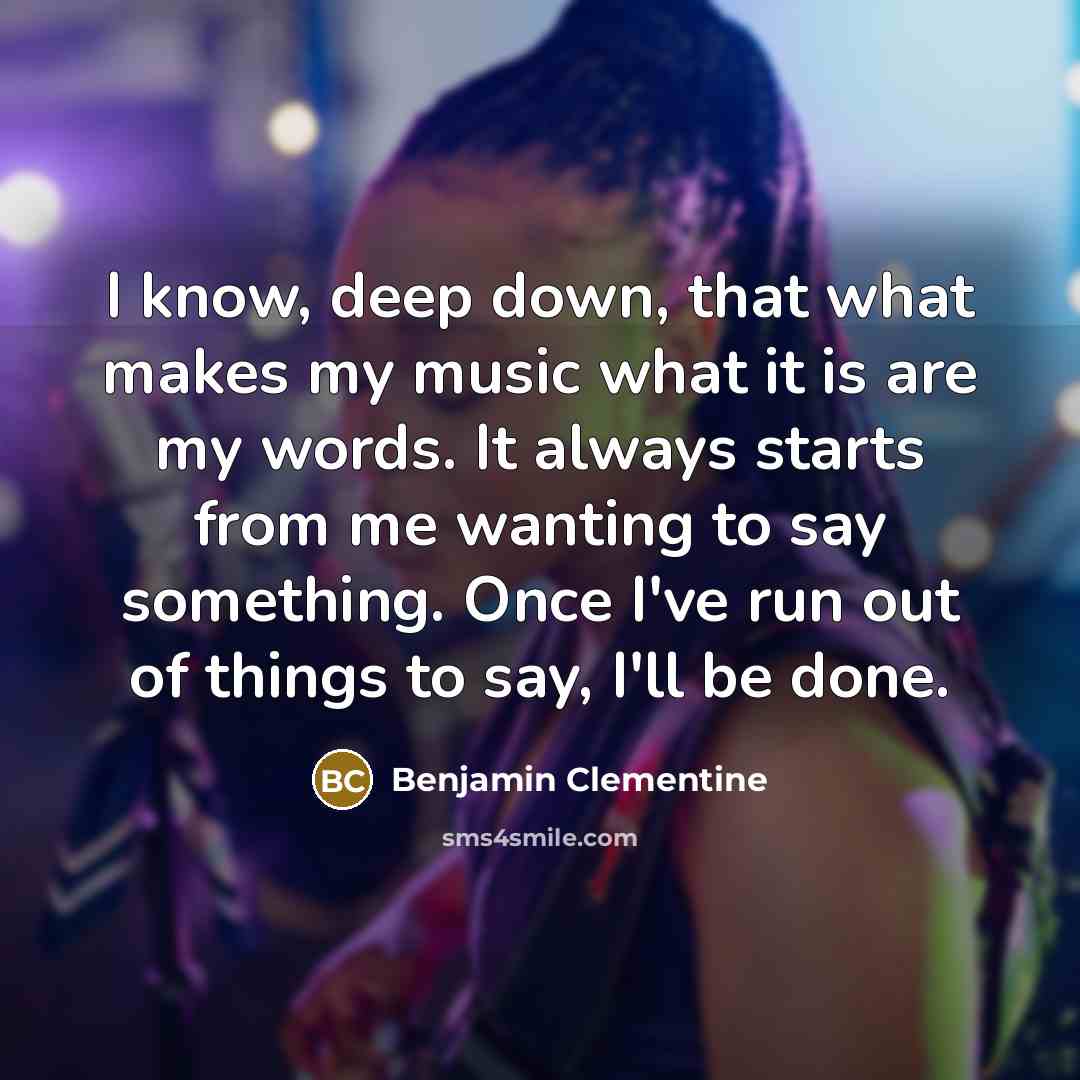 “I know, deep down, that what makes my music what it is are my words. It always starts from me wanting to say something. Once I've run out of things to say, I'll be done.” quote by Benjamin Clementine