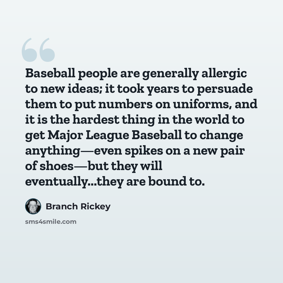 “Baseball people are generally allergic to new ideas; it took years to persuade them to put numbers on uniforms, and it is the hardest thing in the world to get Major League Baseball to change anything—even spikes on a new pair of shoes—but they will eventually...they are bound to.” quote by Branch Rickey